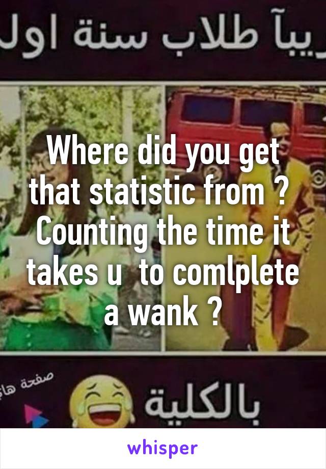 Where did you get that statistic from ?  Counting the time it takes u  to comlplete a wank ?