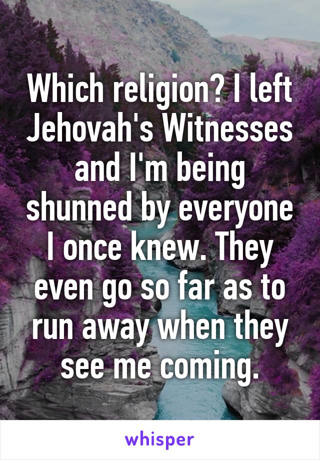 Which religion? I left Jehovah's Witnesses and I'm being shunned by everyone I once knew. They even go so far as to run away when they see me coming.