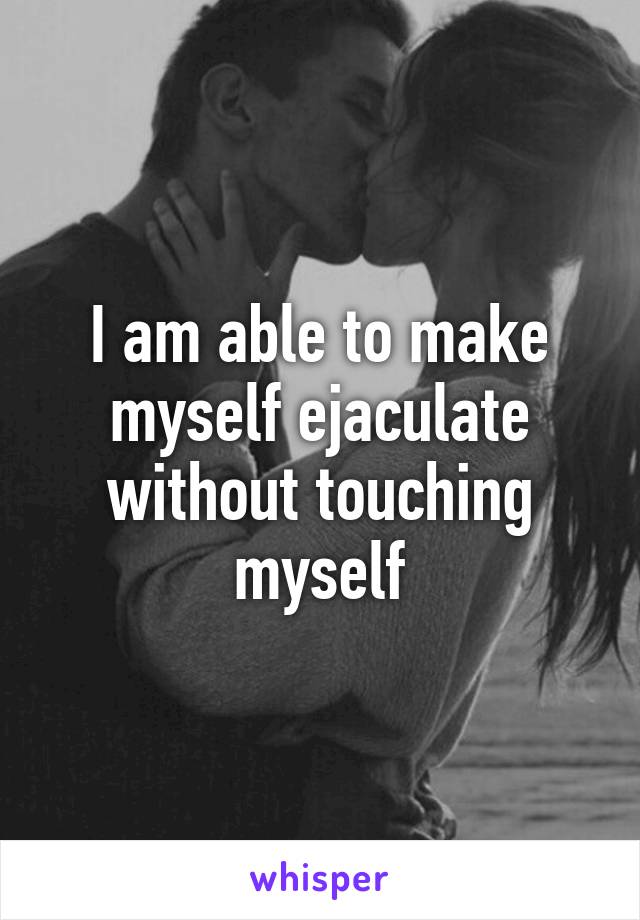 I am able to make myself ejaculate without touching myself