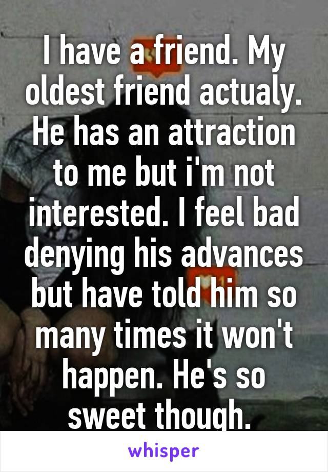 I have a friend. My oldest friend actualy. He has an attraction to me but i'm not interested. I feel bad denying his advances but have told him so many times it won't happen. He's so sweet though. 