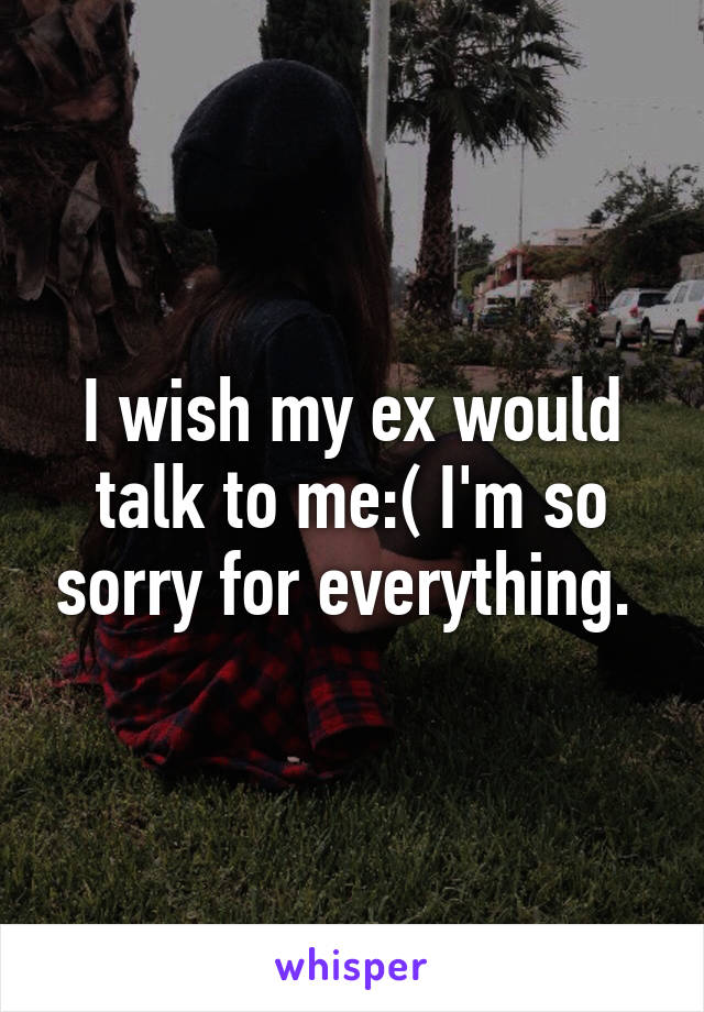 I wish my ex would talk to me:( I'm so sorry for everything. 