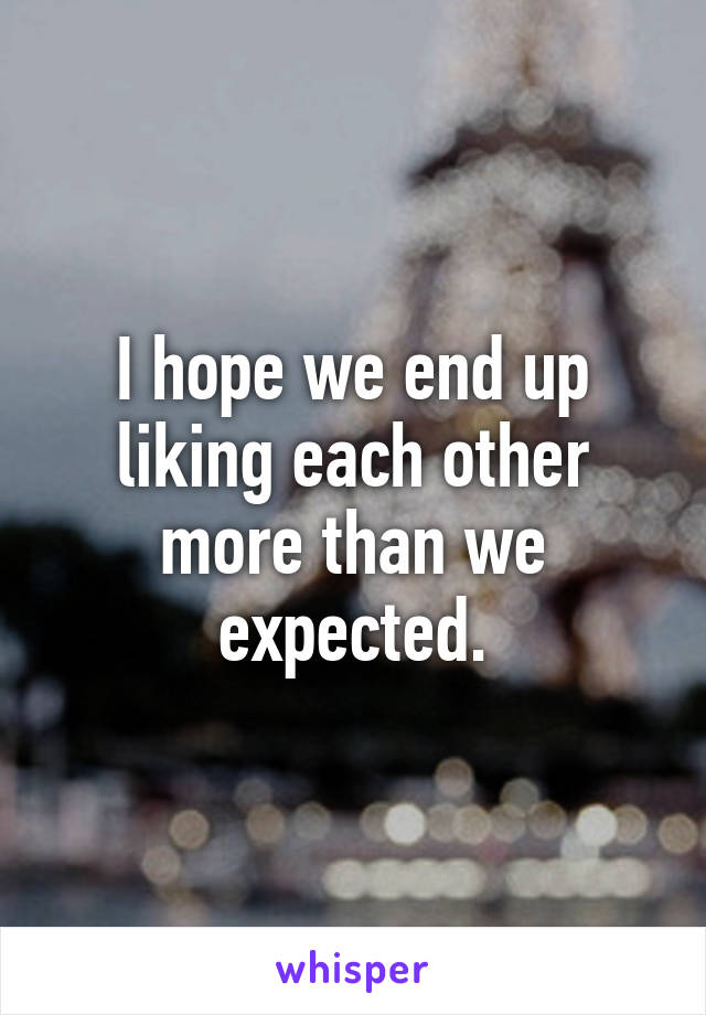 I hope we end up liking each other more than we expected.