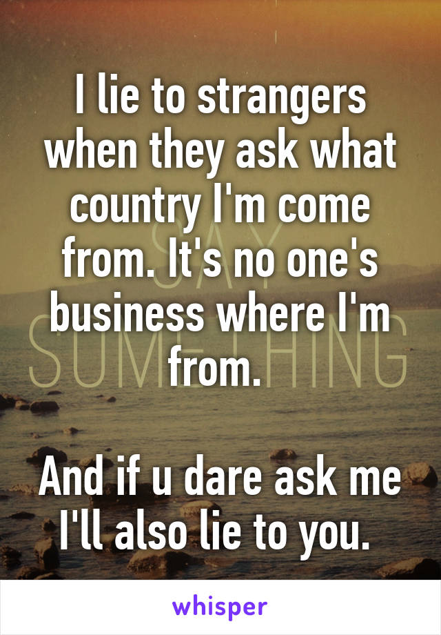 I lie to strangers when they ask what country I'm come from. It's no one's business where I'm from. 

And if u dare ask me I'll also lie to you. 