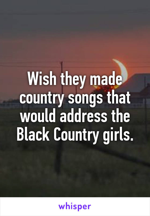 Wish they made country songs that would address the Black Country girls.