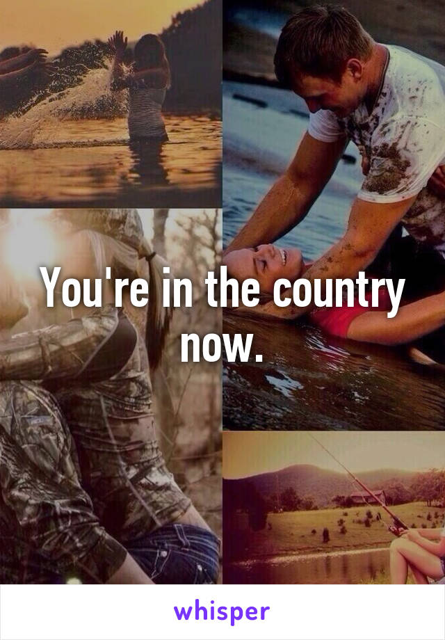 You're in the country now.