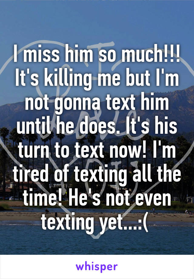 I miss him so much!!! It's killing me but I'm not gonna text him until he does. It's his turn to text now! I'm tired of texting all the time! He's not even texting yet...:( 