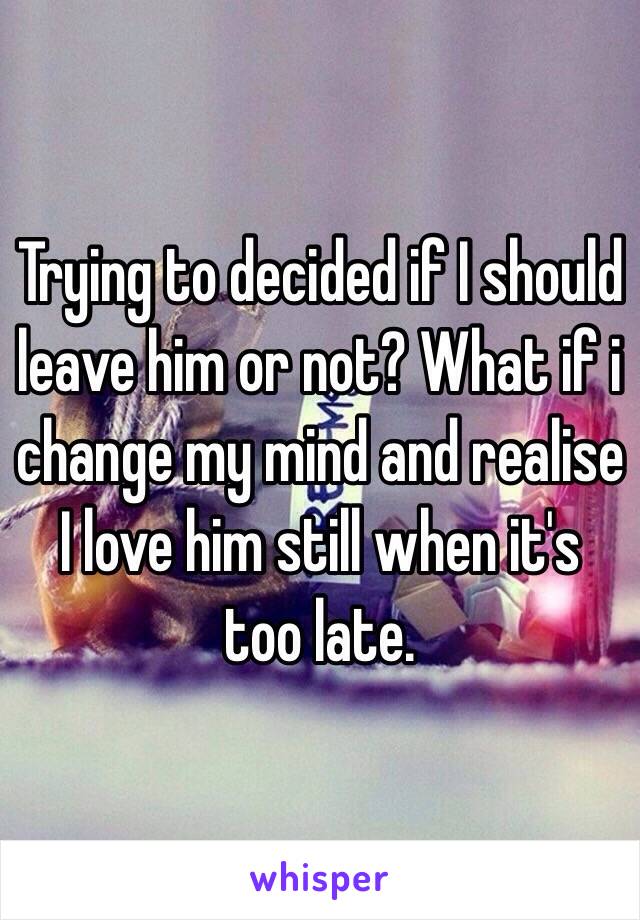 Trying to decided if I should leave him or not? What if i change my mind and realise I love him still when it's too late. 