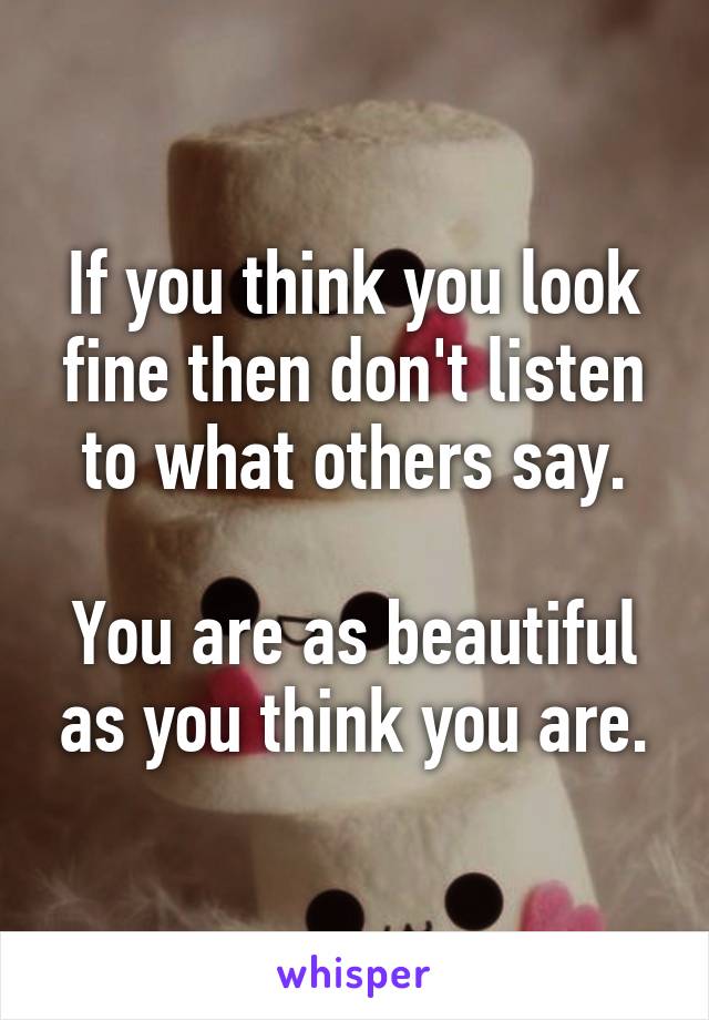 If you think you look fine then don't listen to what others say.

You are as beautiful as you think you are.