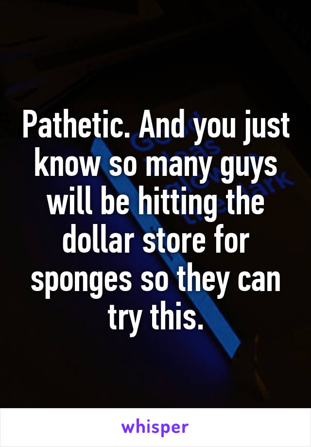 Pathetic. And you just know so many guys will be hitting the dollar store for sponges so they can try this.