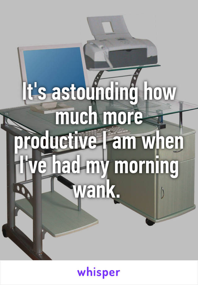 It's astounding how much more productive I am when I've had my morning wank. 