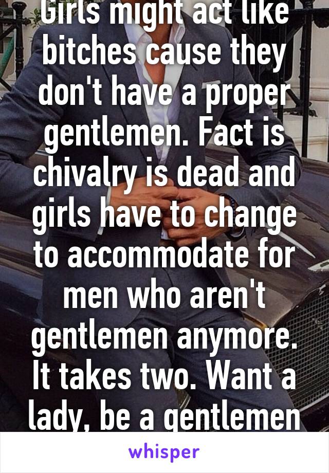 Girls might act like bitches cause they don't have a proper gentlemen. Fact is chivalry is dead and girls have to change to accommodate for men who aren't gentlemen anymore. It takes two. Want a lady, be a gentlemen vise versa.