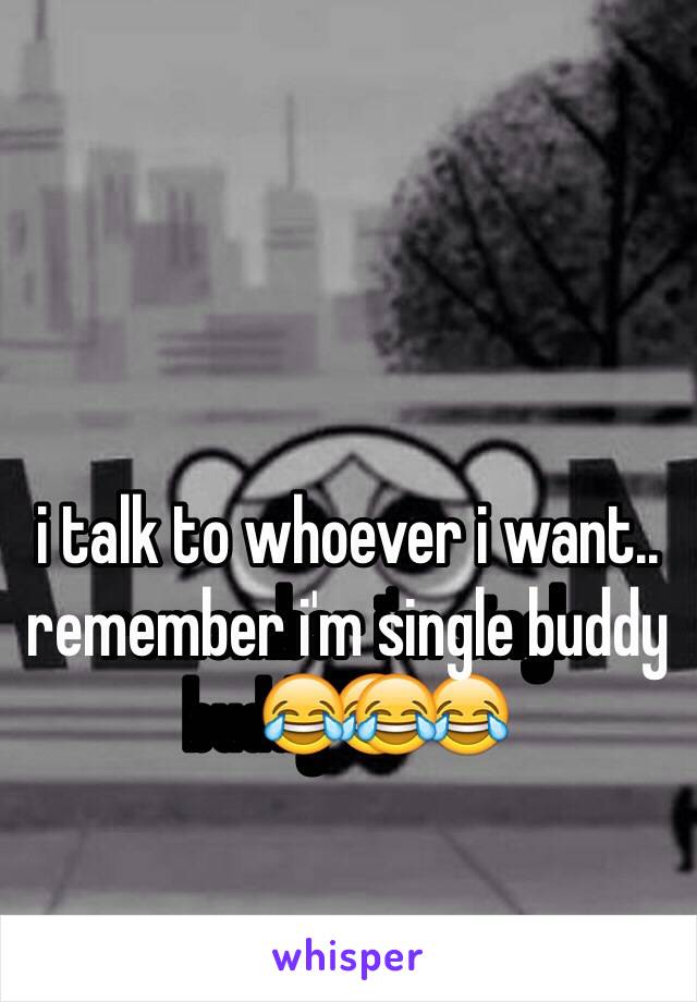 i talk to whoever i want.. remember i'm single buddy😂😂