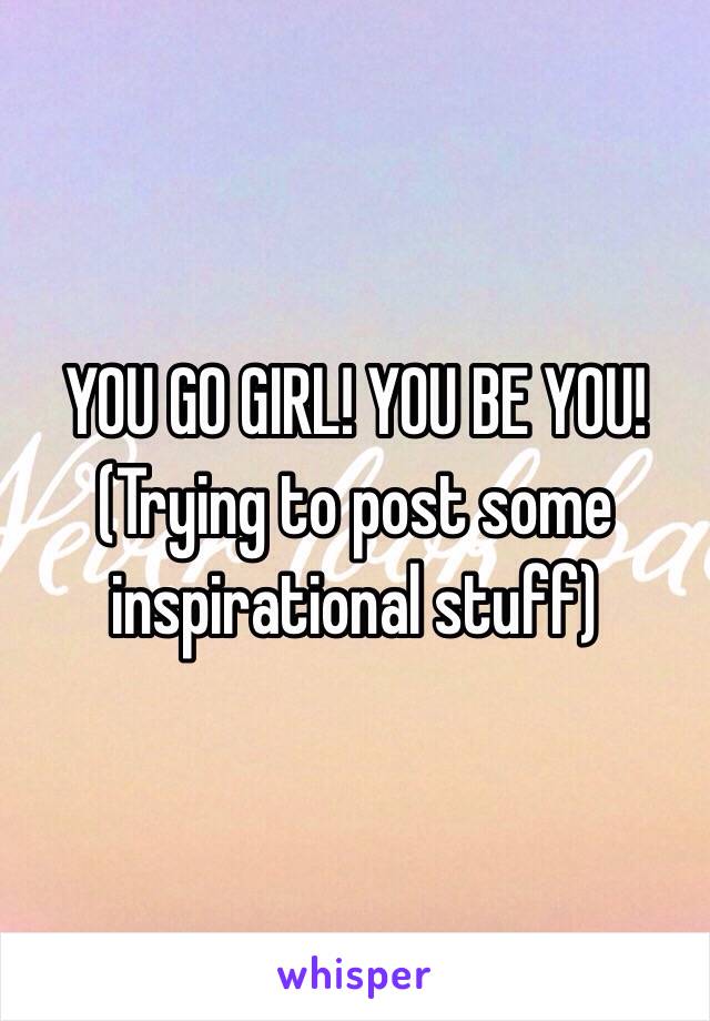 YOU GO GIRL! YOU BE YOU! (Trying to post some inspirational stuff)