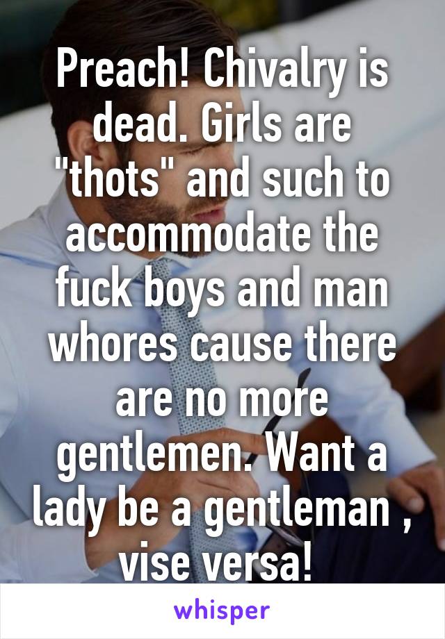 Preach! Chivalry is dead. Girls are "thots" and such to accommodate the fuck boys and man whores cause there are no more gentlemen. Want a lady be a gentleman , vise versa! 