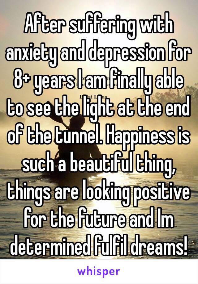 After suffering with anxiety and depression for 8+ years I am finally able to see the light at the end of the tunnel. Happiness is such a beautiful thing, things are looking positive for the future and Im determined fulfil dreams!