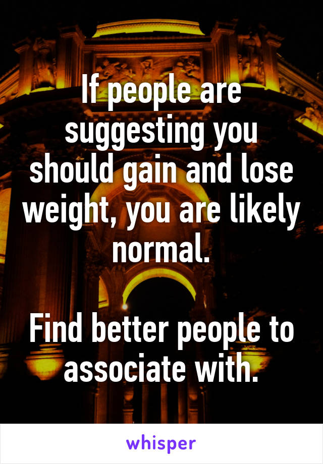 If people are suggesting you should gain and lose weight, you are likely normal.

Find better people to associate with.