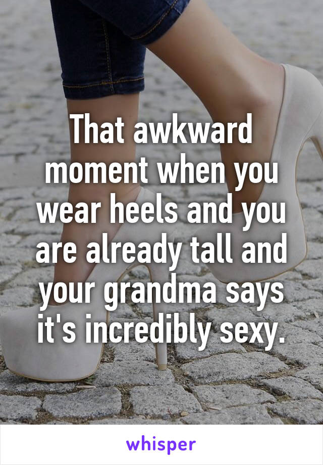 That awkward moment when you wear heels and you are already tall and your grandma says it's incredibly sexy.