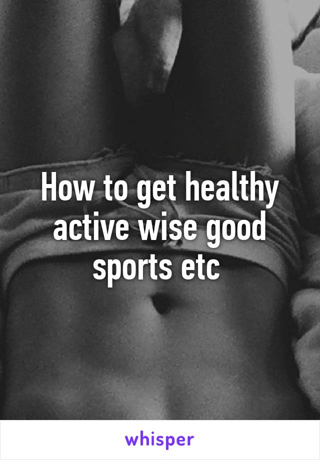 How to get healthy active wise good sports etc 