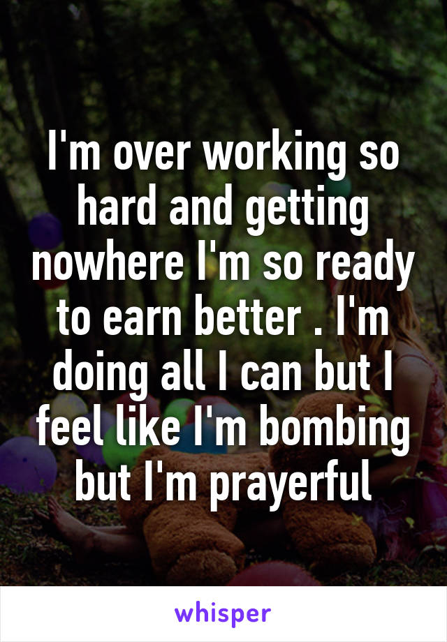 I'm over working so hard and getting nowhere I'm so ready to earn better . I'm doing all I can but I feel like I'm bombing but I'm prayerful