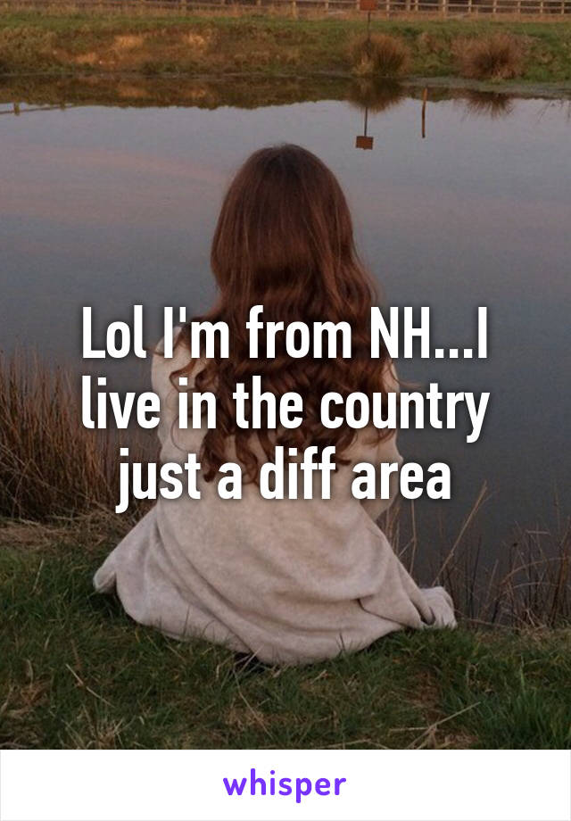 Lol I'm from NH...I live in the country just a diff area