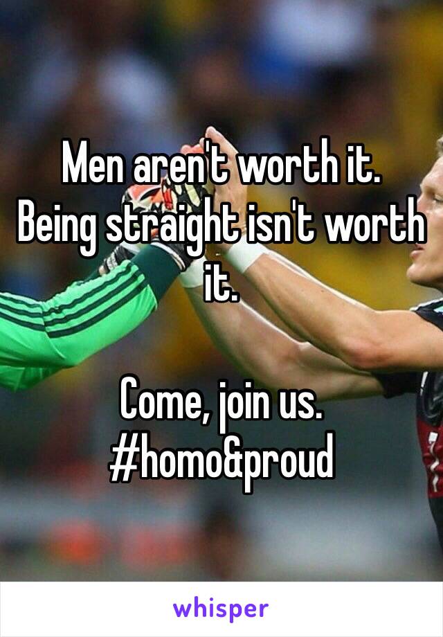 Men aren't worth it. 
Being straight isn't worth it. 

Come, join us. 
#homo&proud