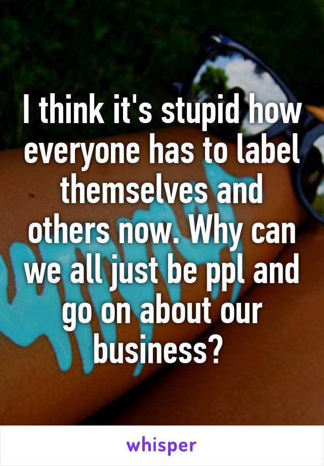 I think it's stupid how everyone has to label themselves and others now. Why can we all just be ppl and go on about our business? 