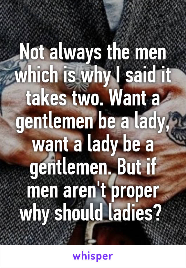 Not always the men which is why I said it takes two. Want a gentlemen be a lady, want a lady be a gentlemen. But if men aren't proper why should ladies? 