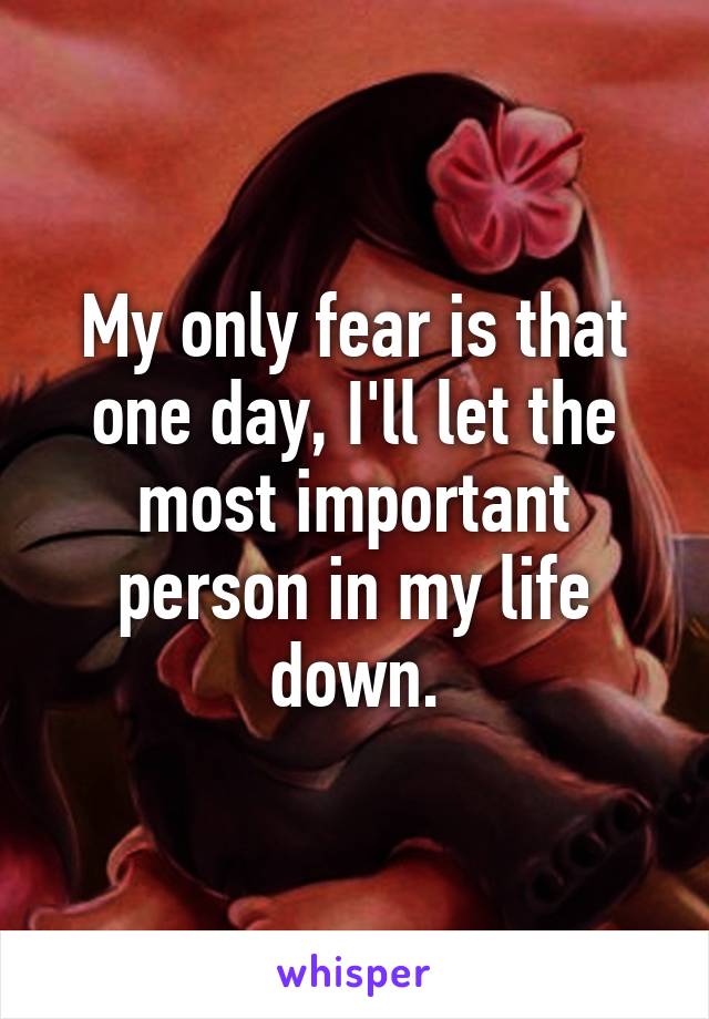 My only fear is that one day, I'll let the most important person in my life down.