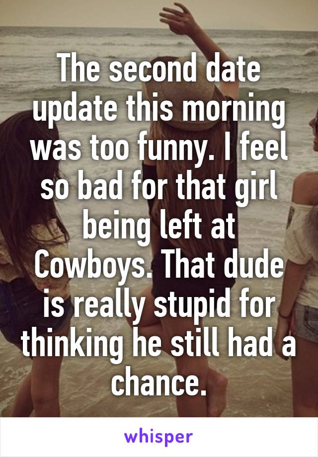 The second date update this morning was too funny. I feel so bad for that girl being left at Cowboys. That dude is really stupid for thinking he still had a chance.