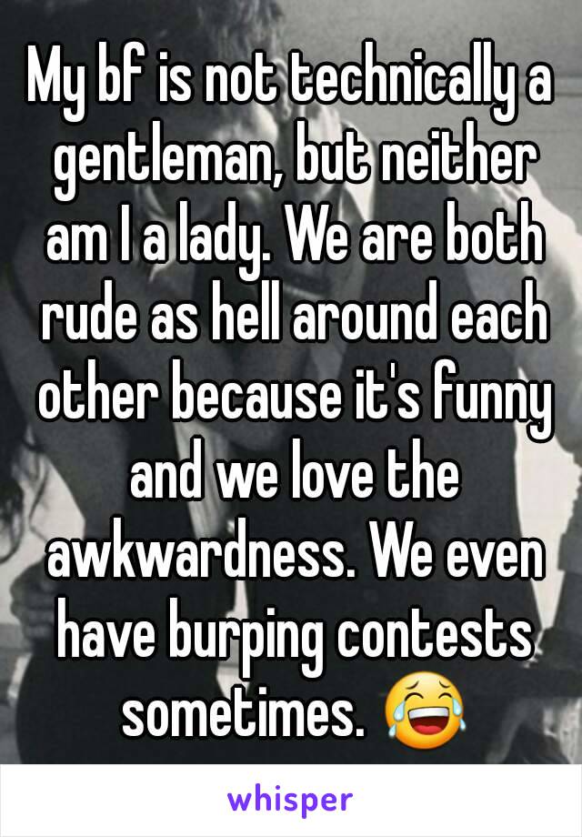 My bf is not technically a gentleman, but neither am I a lady. We are both rude as hell around each other because it's funny and we love the awkwardness. We even have burping contests sometimes. 😂