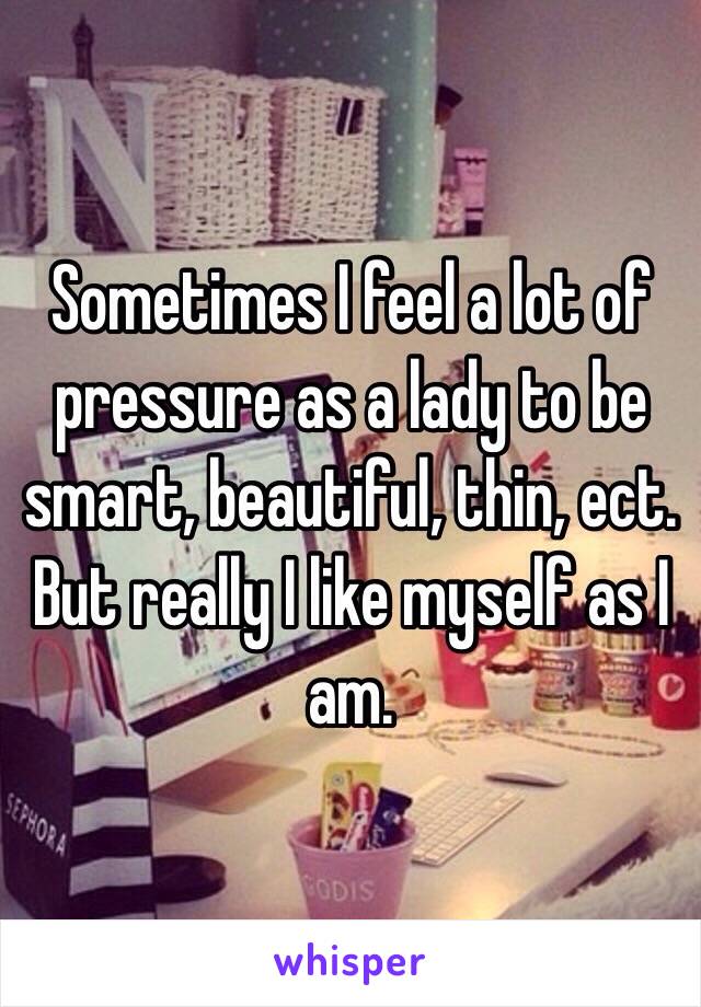 Sometimes I feel a lot of pressure as a lady to be smart, beautiful, thin, ect. But really I like myself as I am.