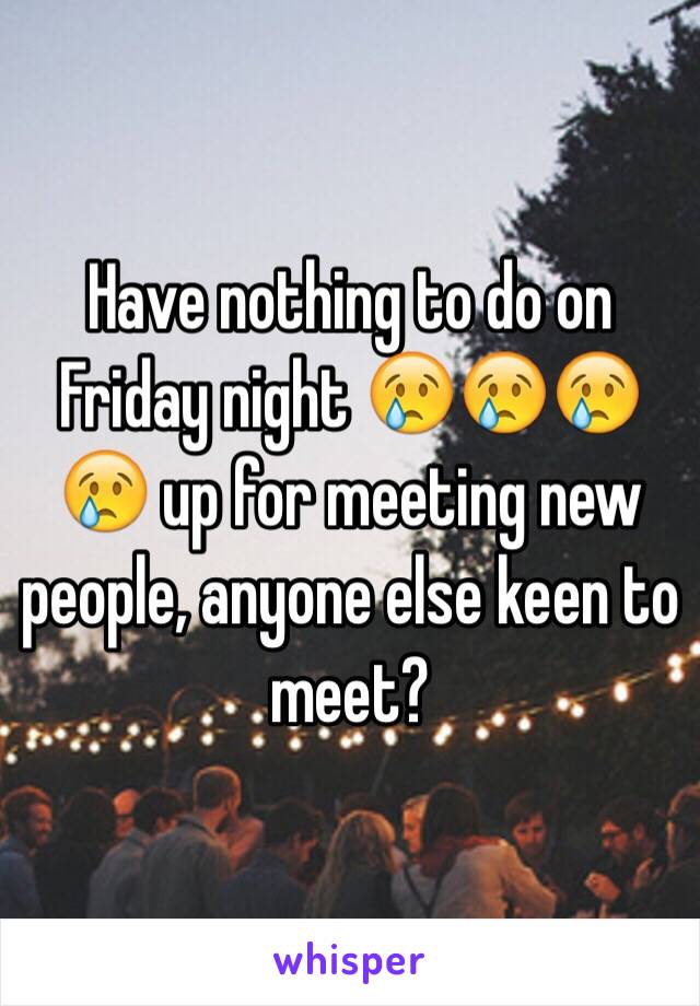 Have nothing to do on Friday night 😢😢😢😢 up for meeting new people, anyone else keen to meet?