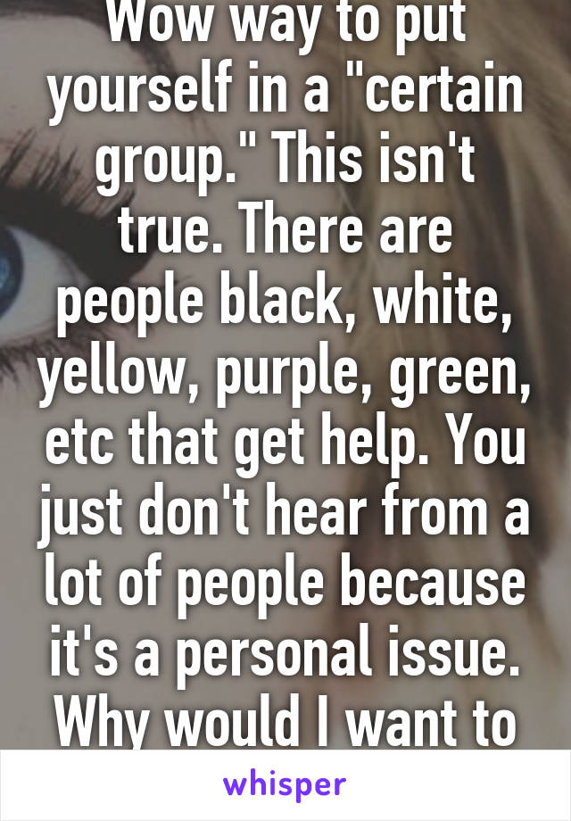 Wow way to put yourself in a "certain group." This isn't true. There are people black, white, yellow, purple, green, etc that get help. You just don't hear from a lot of people because it's a personal issue. Why would I want to talk about it?