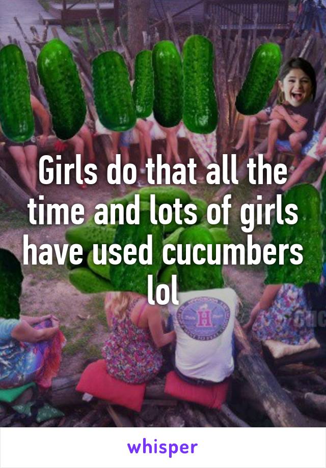 Girls do that all the time and lots of girls have used cucumbers lol