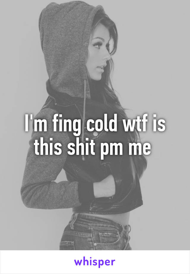 I'm fing cold wtf is this shit pm me 