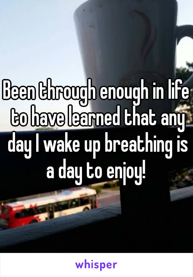 Been through enough in life to have learned that any day I wake up breathing is a day to enjoy! 

