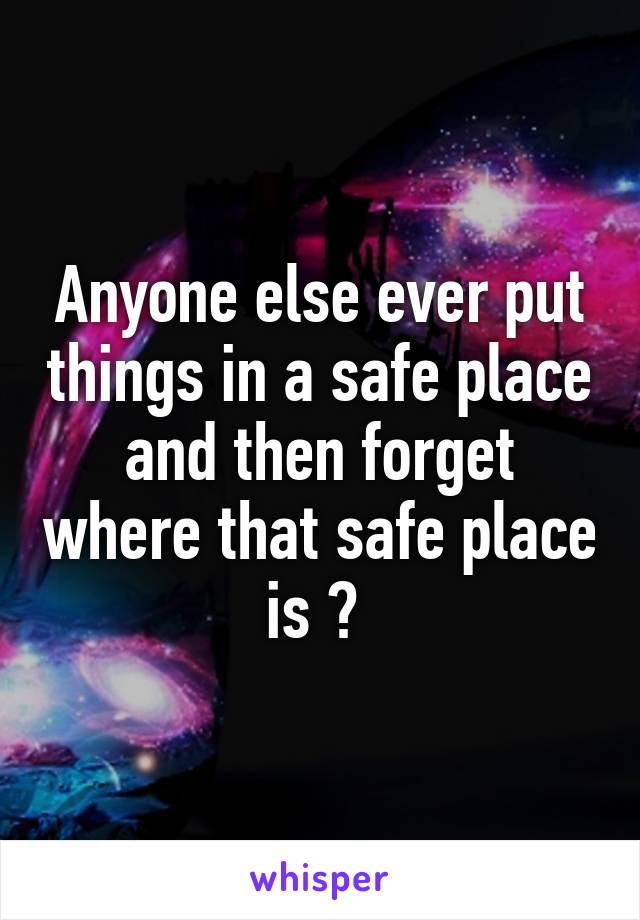 Anyone else ever put things in a safe place and then forget where that safe place is ? 