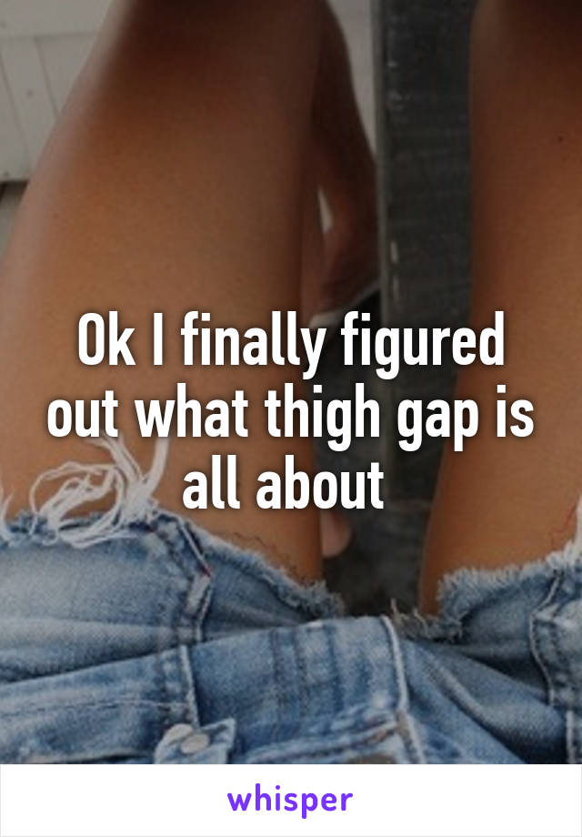 Ok I finally figured out what thigh gap is all about 