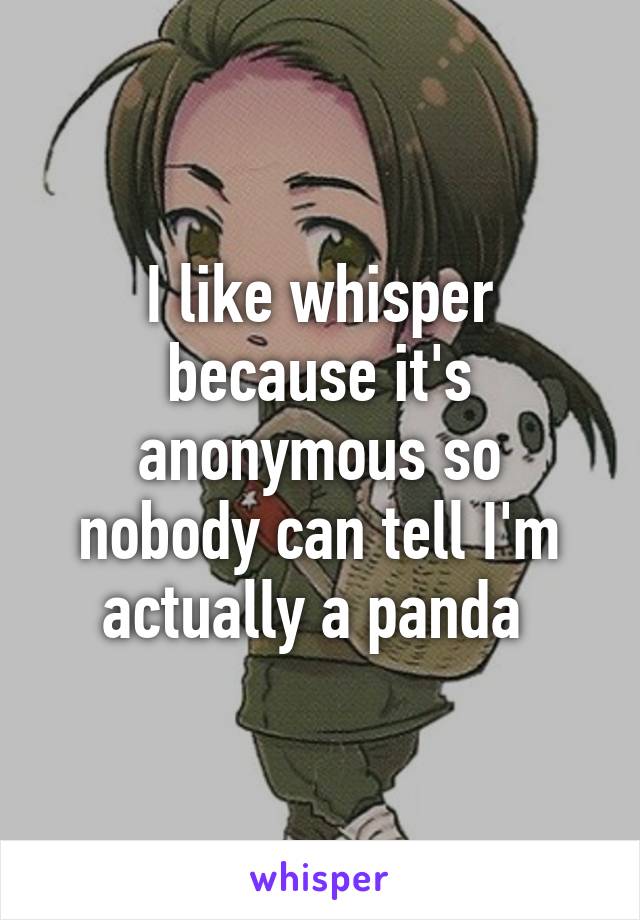 I like whisper because it's anonymous so nobody can tell I'm actually a panda 