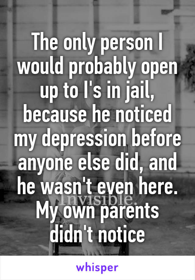 The only person I would probably open up to I's in jail, because he noticed my depression before anyone else did, and he wasn't even here. My own parents didn't notice