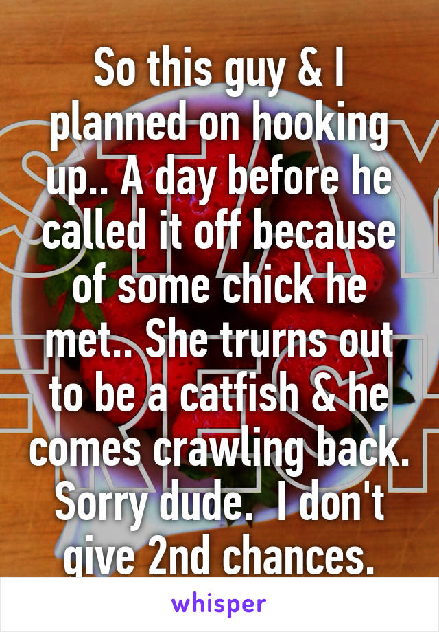 So this guy & I planned on hooking up.. A day before he called it off because of some chick he met.. She trurns out to be a catfish & he comes crawling back. Sorry dude.  I don't give 2nd chances.