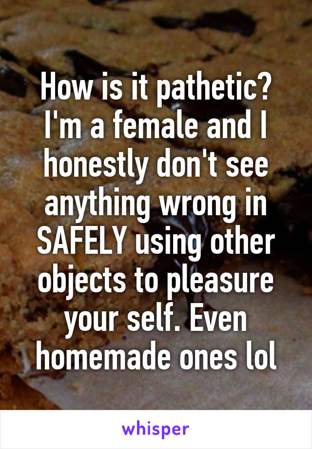 How is it pathetic? I'm a female and I honestly don't see anything wrong in SAFELY using other objects to pleasure your self. Even homemade ones lol