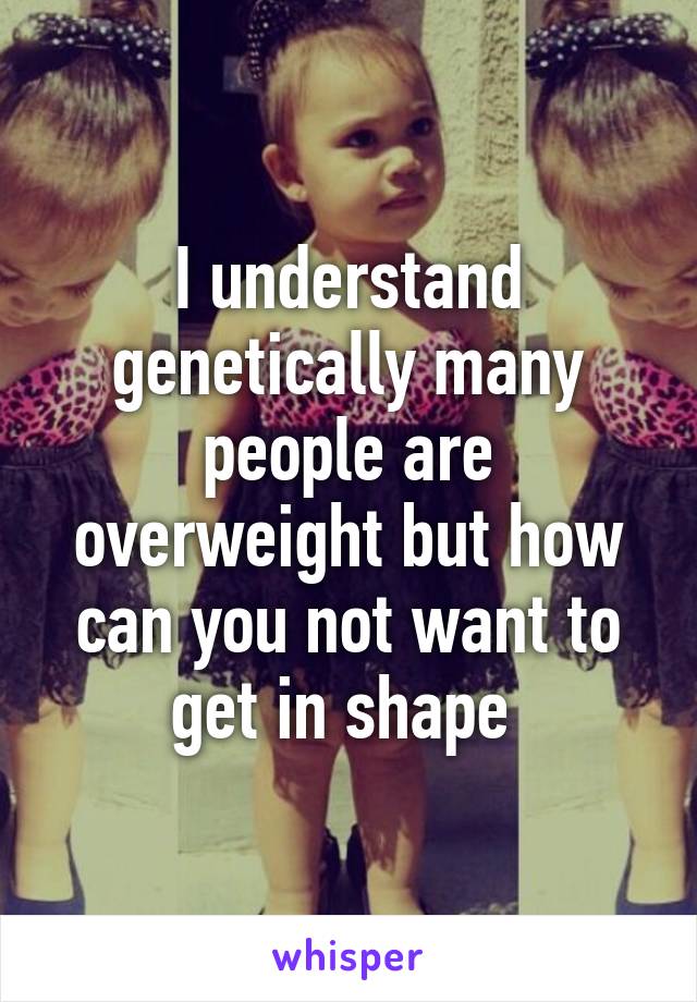 I understand genetically many people are overweight but how can you not want to get in shape 