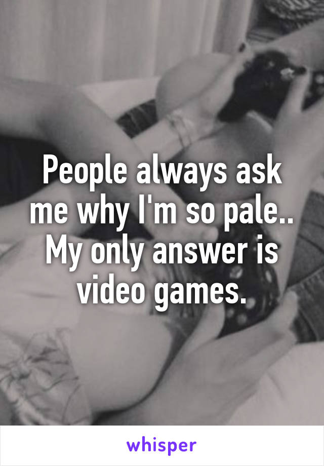 People always ask me why I'm so pale..
My only answer is video games.