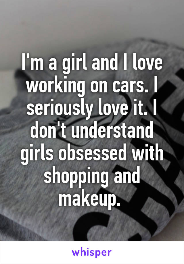 I'm a girl and I love working on cars. I seriously love it. I don't understand girls obsessed with shopping and makeup. 