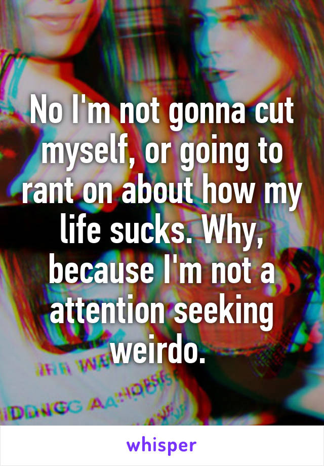 No I'm not gonna cut myself, or going to rant on about how my life sucks. Why, because I'm not a attention seeking weirdo. 