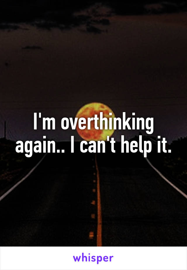 I'm overthinking again.. I can't help it.