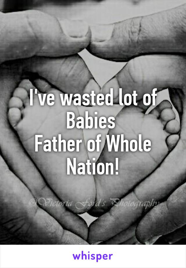 I've wasted lot of Babies 
Father of Whole Nation!