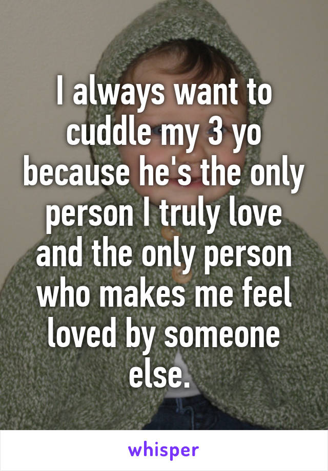 I always want to cuddle my 3 yo because he's the only person I truly love and the only person who makes me feel loved by someone else. 