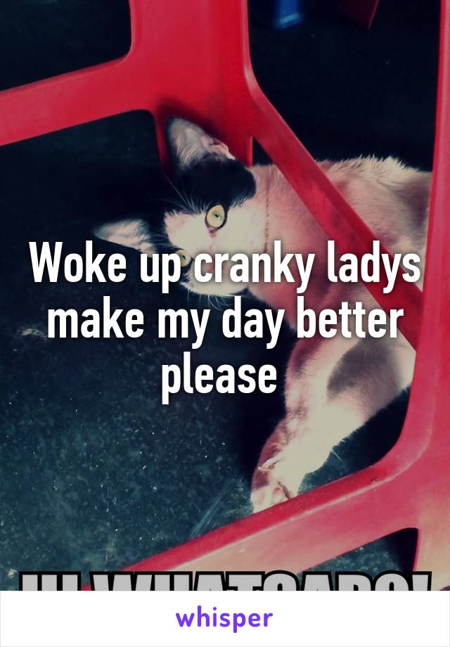 Woke up cranky ladys make my day better please 